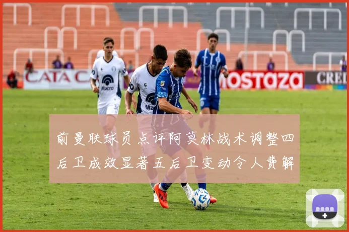 前曼联球员点评阿莫林战术调整四后卫成效显著五后卫变动令人费解