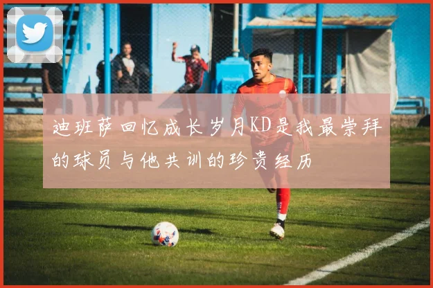 迪班萨回忆成长岁月KD是我最崇拜的球员与他共训的珍贵经历