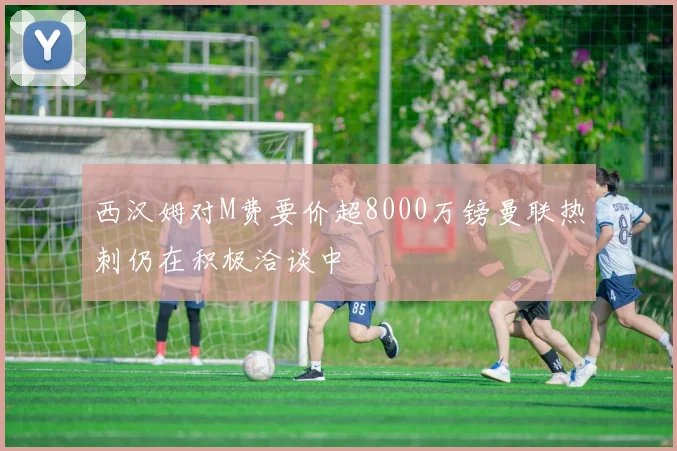 西汉姆对M费要价超8000万镑曼联热刺仍在积极洽谈中