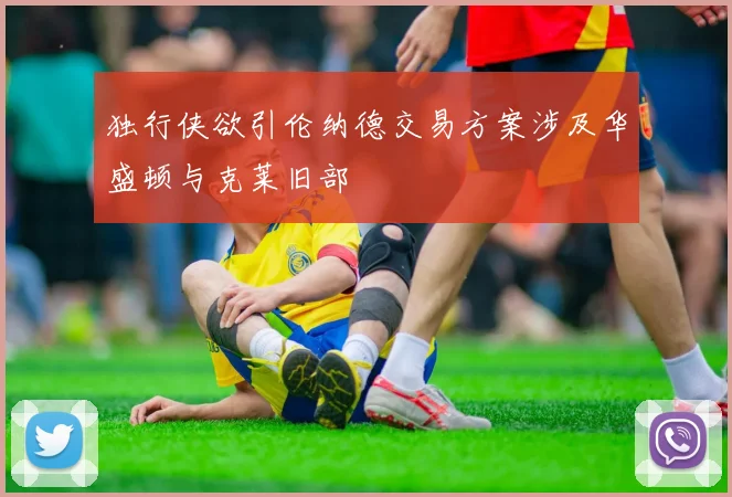 独行侠欲引伦纳德交易方案涉及华盛顿与克莱旧部
