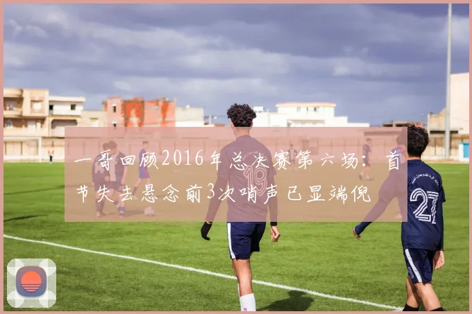 一哥回顾2016年总决赛第六场：首节失去悬念前3次哨声已显端倪