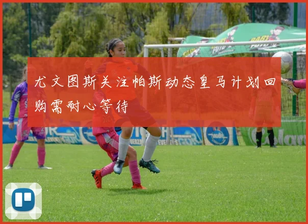 尤文图斯关注帕斯动态皇马计划回购需耐心等待