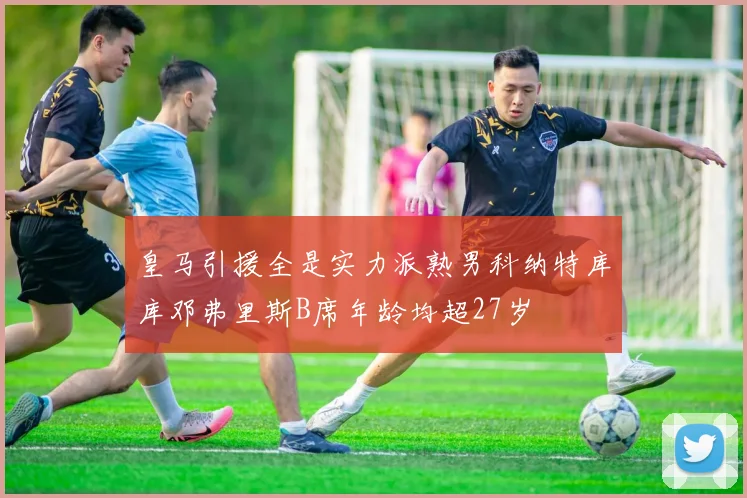 皇马引援全是实力派熟男科纳特库库邓弗里斯B席年龄均超27岁