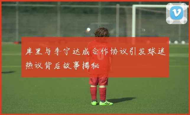库里与李宁达成合作协议引发球迷热议背后故事揭秘