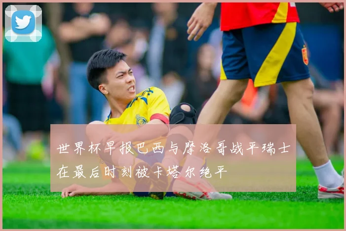 世界杯早报巴西与摩洛哥战平瑞士在最后时刻被卡塔尔绝平