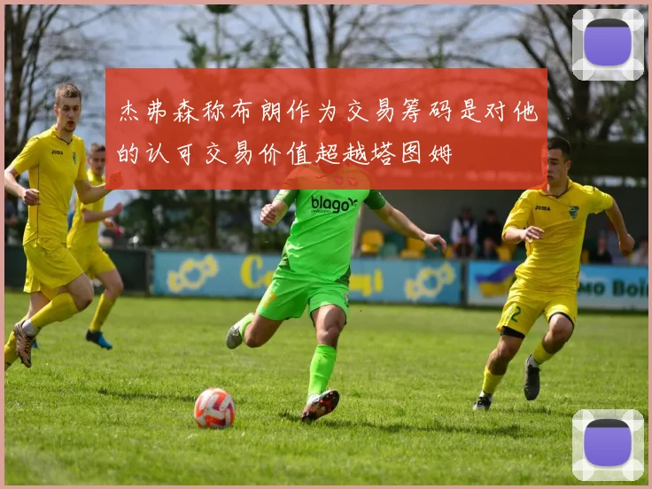 杰弗森称布朗作为交易筹码是对他的认可交易价值超越塔图姆