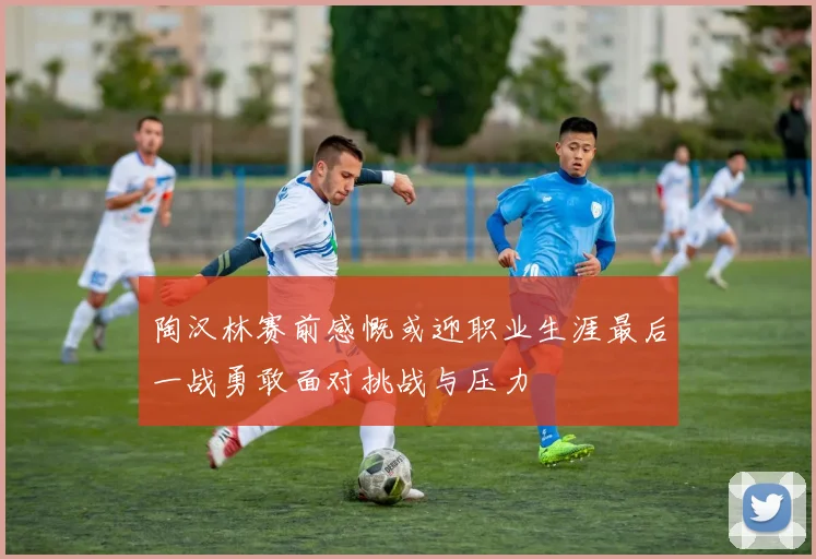 陶汉林赛前感慨或迎职业生涯最后一战勇敢面对挑战与压力
