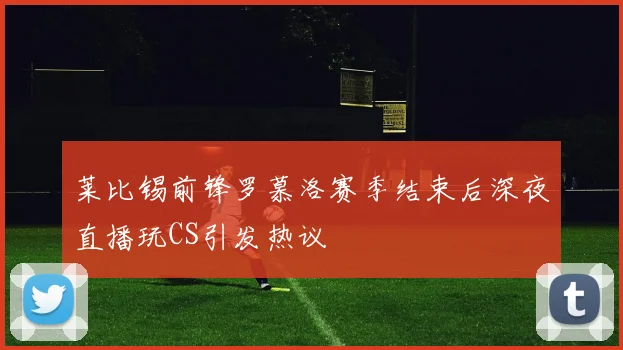 莱比锡前锋罗慕洛赛季结束后深夜直播玩CS引发热议
