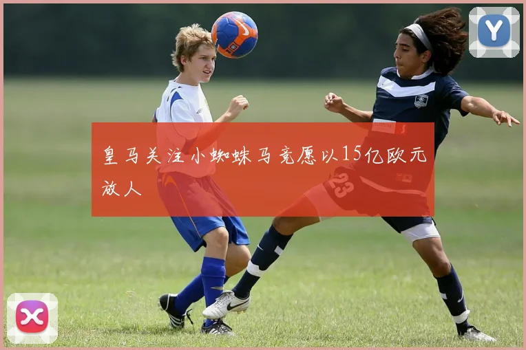 皇马关注小蜘蛛马竞愿以15亿欧元放人