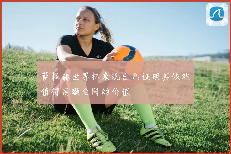 萨拉赫世界杯表现出色证明其依然值得高额合同的价值