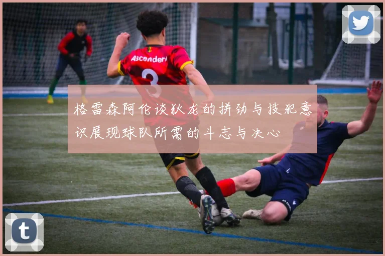 格雷森阿伦谈狄龙的拼劲与技犯意识展现球队所需的斗志与决心