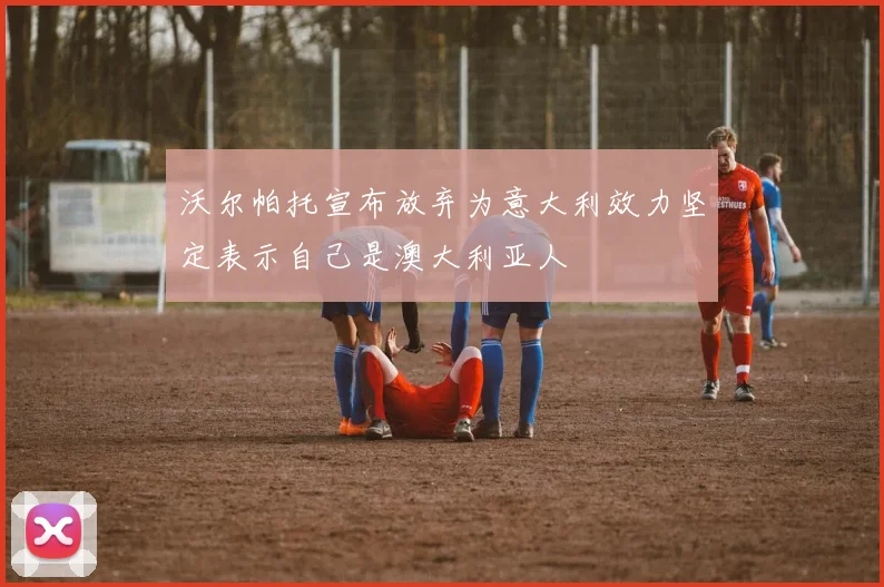 沃尔帕托宣布放弃为意大利效力坚定表示自己是澳大利亚人