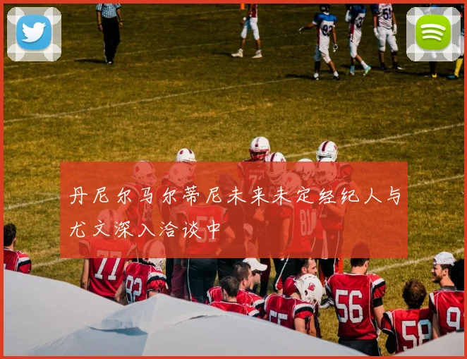 丹尼尔马尔蒂尼未来未定经纪人与尤文深入洽谈中