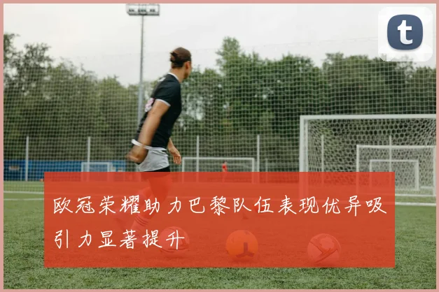 欧冠荣耀助力巴黎队伍表现优异吸引力显著提升