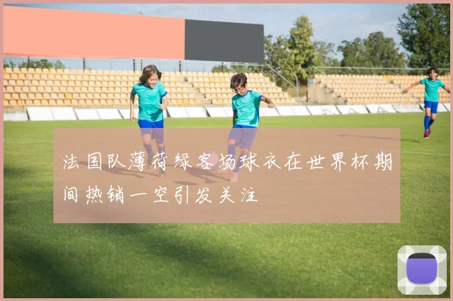 法国队薄荷绿客场球衣在世界杯期间热销一空引发关注