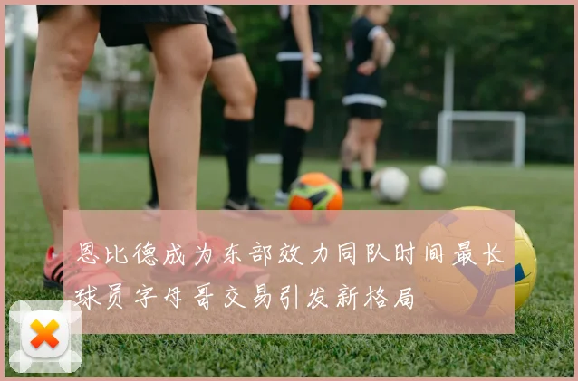 恩比德成为东部效力同队时间最长球员字母哥交易引发新格局