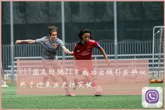 U17国足时隔21年成功出线引发热议终于迎来历史性突破