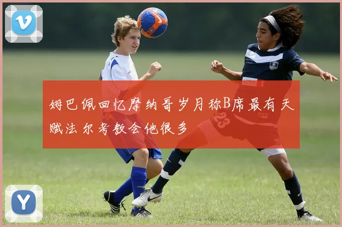 姆巴佩回忆摩纳哥岁月称B席最有天赋法尔考教会他很多